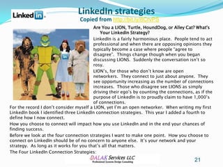 LinkedIn strategies
                                  Copied from http://bit.ly/8CrvPS
                                         Are You a LION, Turtle, HoundDog, or Alley Cat? What's
                                            Your LinkedIn Strategy?
                                         LinkedIn is a fairly harmonious place. People tend to act
                                         professional and when there are opposing opinions they
                                         typically become a case where people “agree to
                                         disagree”. Things change though when you began
                                         discussing LIONS. Suddenly the conversation isn’t so
                                         rosy.
                                         LION’s, for those who don’t know are open
                                         networkers. They connect to just about anyone. They
                                         see opportunity increasing as the number of connections
                                         increases. Those who disagree see LIONS as simply
                                         driving their ego’s by counting the connections, as if the
                                         purpose of LinkedIn is to proudly claim to have 1,000’s
                                         of connections.
For the record I don’t consider myself a LION, yet I’m an open networker. When writing my first
LinkedIn book I identified three LinkedIn connection strategies. This year I added a fourth to
define how I now connect.
How you choose to connect will impact how you use LinkedIn and in the end your chances of
finding success.
Before we look at the four connection strategies I want to make one point. How you choose to
connect on LinkedIn should be of no concern to anyone else. It’s your network and your
strategy. As long as it works for you that’s all that matters.
The Four LinkedIn Connection Strategies:
                                                                                         21
 