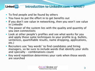 Introduction to LinkedIn.com – WHAT?

 To find people and be found by others
 You have to put the effort in to get benefits out
 If you don’t see value in networking, then you won’t see value
    in LinkedIn
   The power of the system lies with the quality and quantity of
    you own connections
   Look at other people’s profiles and see what works for you
    and apply those same techniques to your profile (e.g. bullets,
    sentences, quantifiable results, name dropping, applications,
    etc.)
   Recruiters use “key words” to find candidates and hiring
    managers, so be sure to include words that identify your skills
    and specialty – combinations count
   Key word repetition determines your rank when those words
    are searched


                                                               3
 