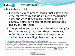 My rules (cont.)
 My Rules (cont.)
   I voluntarily recommend people that I have been
    very impressed by and don’t like to recommend
    someone when they ask me to although I do
    anyway. I also don’t ask for recommendations
    but try to earn them.
   You get what you give – don’t barrel in asking for
    leads, sales and jobs; offer ideas, comments,
    referrals, recommendations and help to others
    and in time, you will get back what you need




                                                   7
 