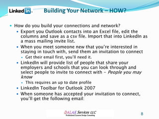 Building Your Network – HOW?

 How do you build your connections and network?
   Export you Outlook contacts into an Excel file, edit the
    columns and save as a csv file. Import that into LinkedIn as
    a mass mailing invite list.
   When you meet someone new that you’re interested in
    staying in touch with, send them an invitation to connect
        Get their email first, you’ll need it.
   LinkedIn will provide list of people that share your
    employers and schools that you can look through and
    select people to invite to connect with - People you may
    know
        This requires an up to date profile
   LinkedIn Toolbar for Outlook 2007
   When someone has accepted your invitation to connect,
    you’ll get the following email:


                                                               8
 