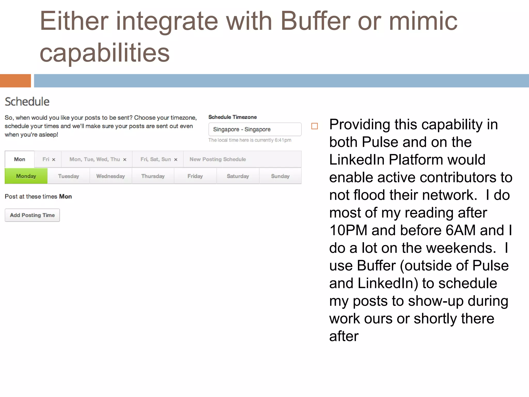 Either integrate with Buffer or mimic
capabilities


Providing this capability in
both Pulse and on the
LinkedIn Platform would
enable active contributors to
not flood their network. I do
most of my reading after
10PM and before 6AM and I
do a lot on the weekends. I
use Buffer (outside of Pulse
and LinkedIn) to schedule
my posts to show-up during
work ours or shortly there
after

 