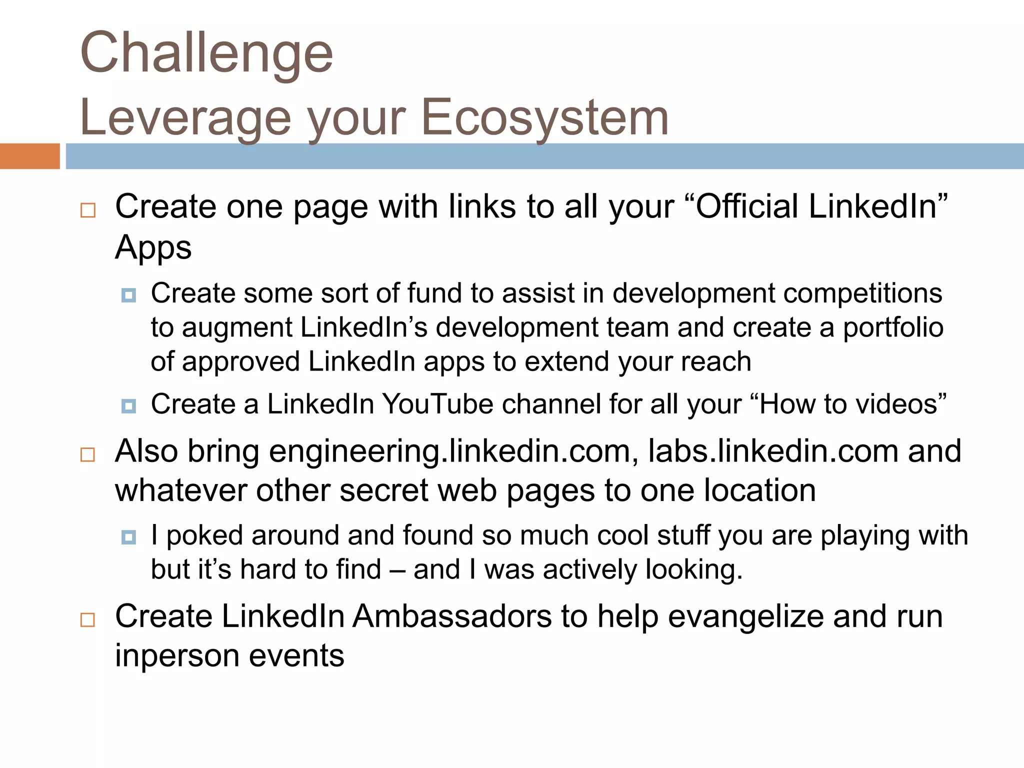 Challenge
Leverage your Ecosystem


Create one page with links to all your “Official LinkedIn”
Apps





Also bring engineering.linkedin.com, labs.linkedin.com and
whatever other secret web pages to one location




Create some sort of fund to assist in development competitions
to augment LinkedIn’s development team and create a portfolio
of approved LinkedIn apps to extend your reach
Create a LinkedIn YouTube channel for all your “How to videos”

I poked around and found so much cool stuff you are playing with
but it’s hard to find – and I was actively looking.

Create LinkedIn Ambassadors to help evangelize and run
inperson events

 