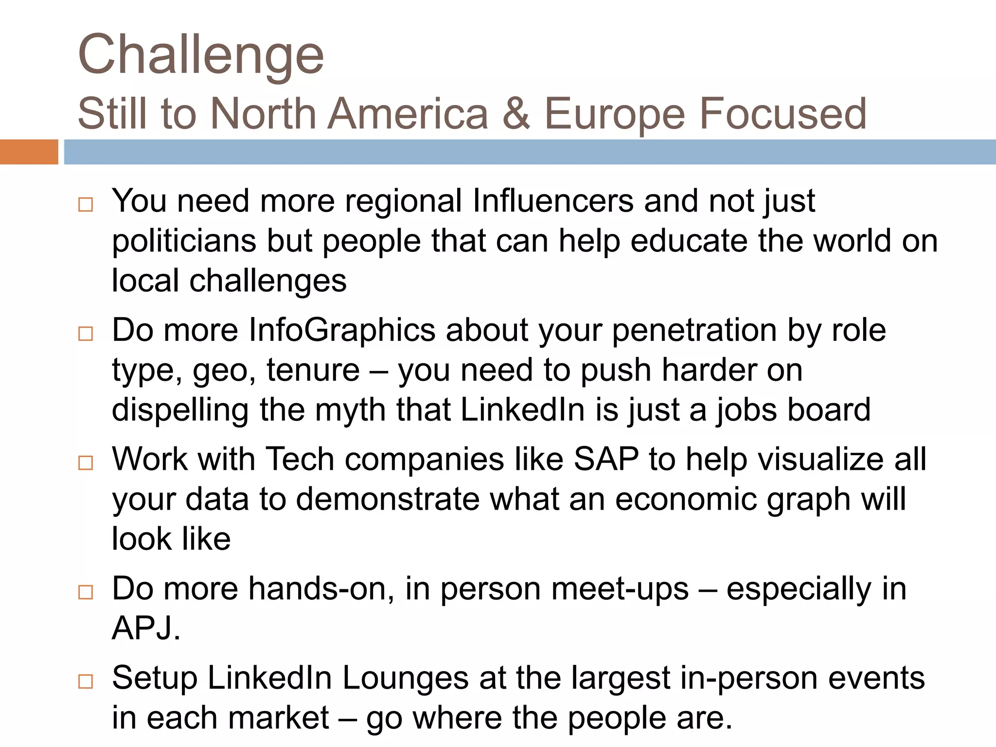 Challenge
Still to North America & Europe Focused










You need more regional Influencers and not just
politicians but people that can help educate the world on
local challenges
Do more InfoGraphics about your penetration by role
type, geo, tenure – you need to push harder on
dispelling the myth that LinkedIn is just a jobs board
Work with Tech companies like SAP to help visualize all
your data to demonstrate what an economic graph will
look like
Do more hands-on, in person meet-ups – especially in
APJ.
Setup LinkedIn Lounges at the largest in-person events
in each market – go where the people are.

 