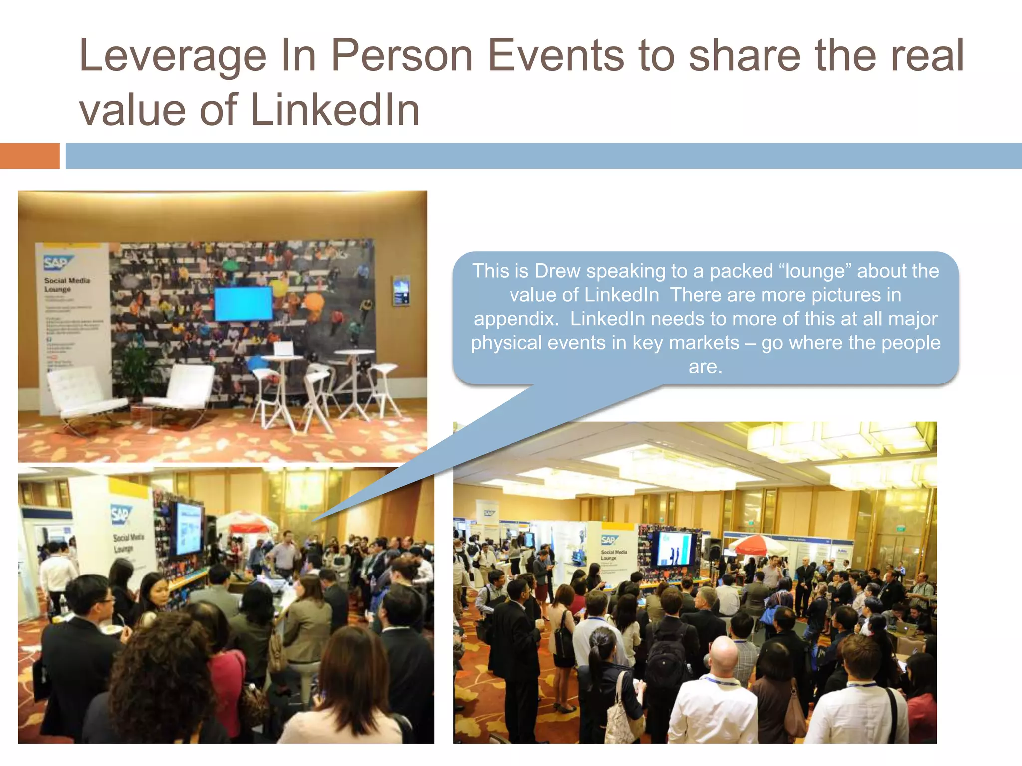 Leverage In Person Events to share the real
value of LinkedIn

This is Drew speaking to a packed “lounge” about the
value of LinkedIn There are more pictures in
appendix. LinkedIn needs to more of this at all major
physical events in key markets – go where the people
are.

 