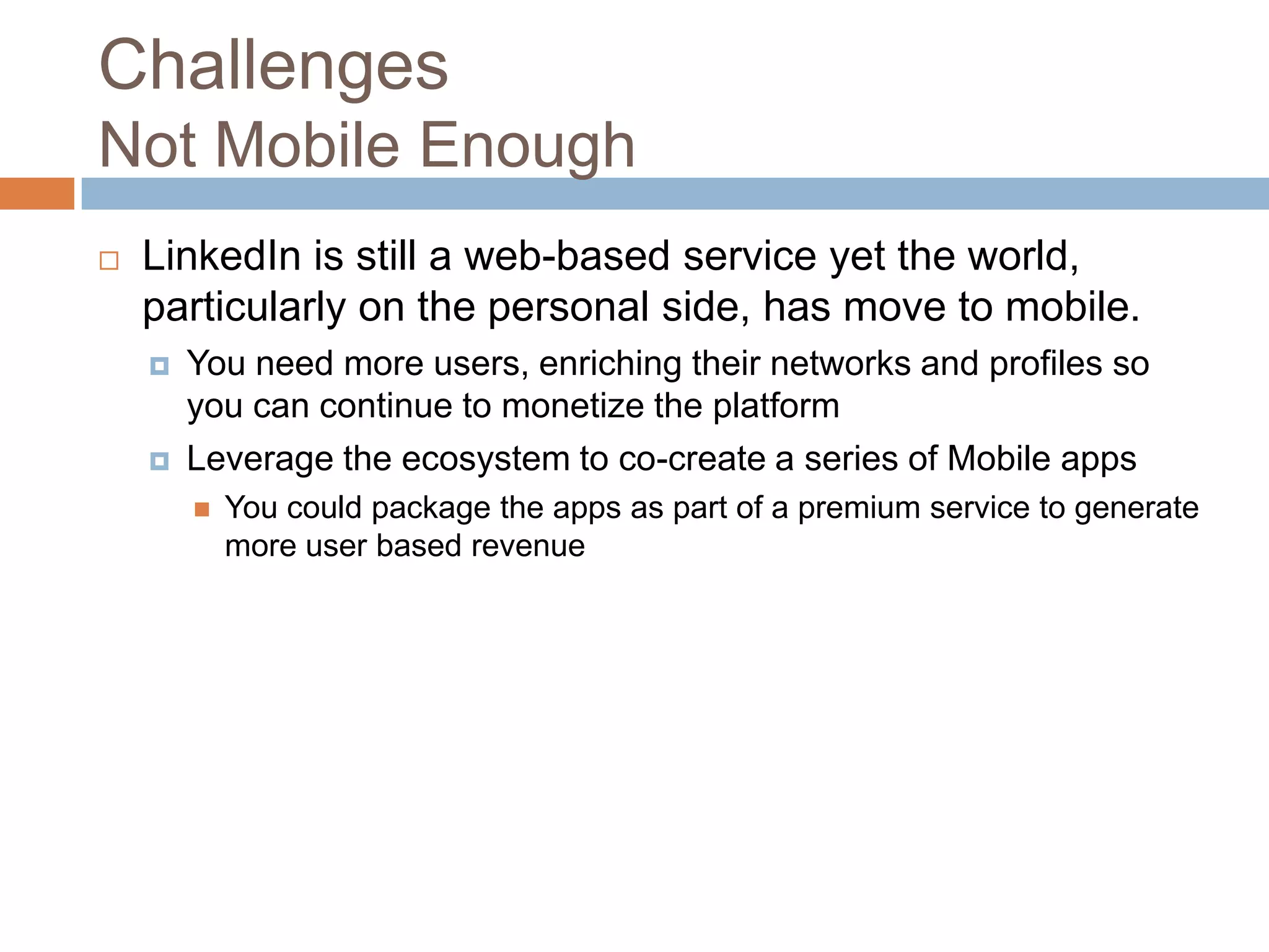 Challenges
Not Mobile Enough


LinkedIn is still a web-based service yet the world,
particularly on the personal side, has move to mobile.




You need more users, enriching their networks and profiles so
you can continue to monetize the platform
Leverage the ecosystem to co-create a series of Mobile apps


You could package the apps as part of a premium service to generate
more user based revenue

 