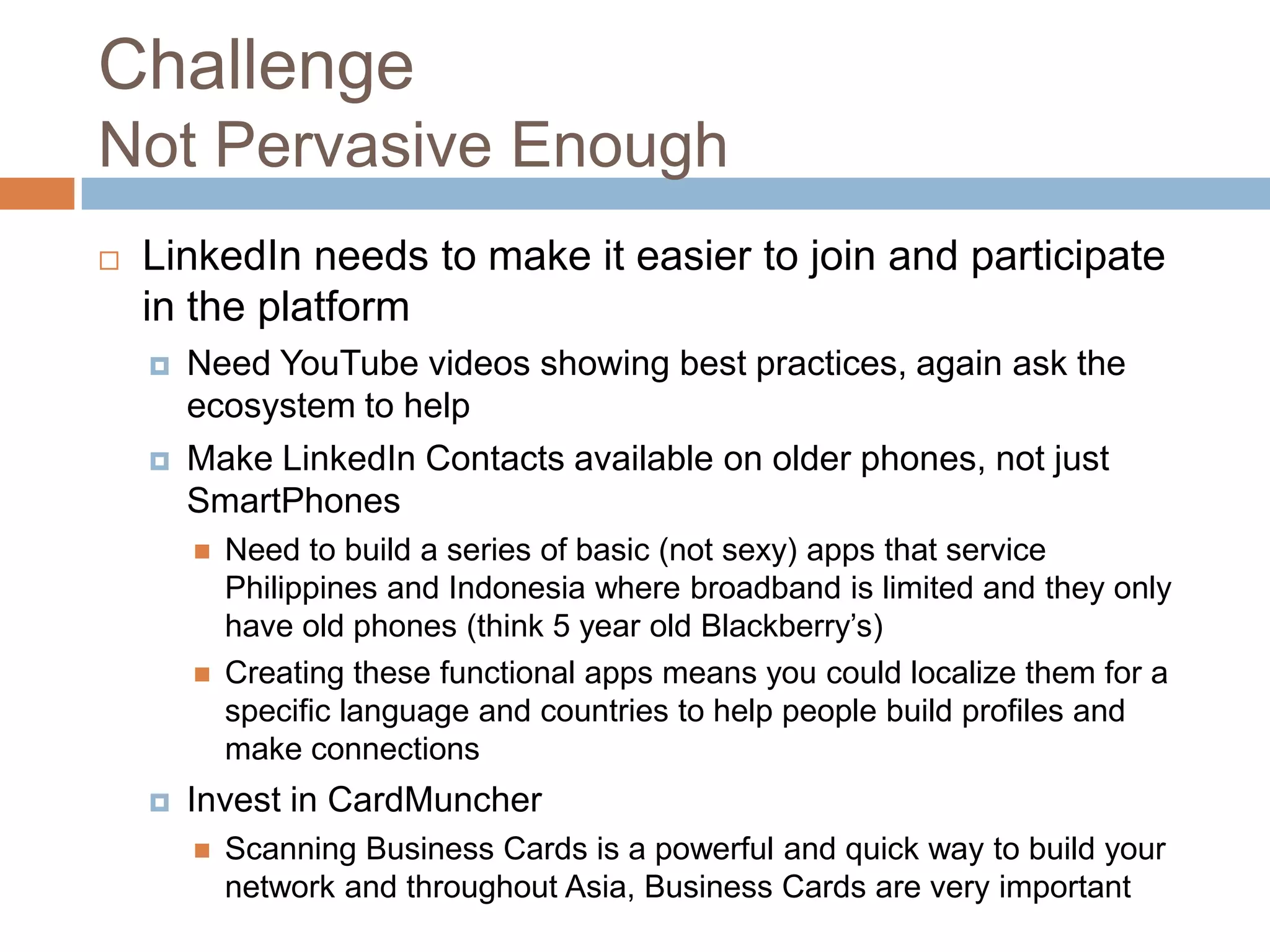 Challenge
Not Pervasive Enough


LinkedIn needs to make it easier to join and participate
in the platform




Need YouTube videos showing best practices, again ask the
ecosystem to help
Make LinkedIn Contacts available on older phones, not just
SmartPhones






Need to build a series of basic (not sexy) apps that service
Philippines and Indonesia where broadband is limited and they only
have old phones (think 5 year old Blackberry’s)
Creating these functional apps means you could localize them for a
specific language and countries to help people build profiles and
make connections

Invest in CardMuncher


Scanning Business Cards is a powerful and quick way to build your
network and throughout Asia, Business Cards are very important

 