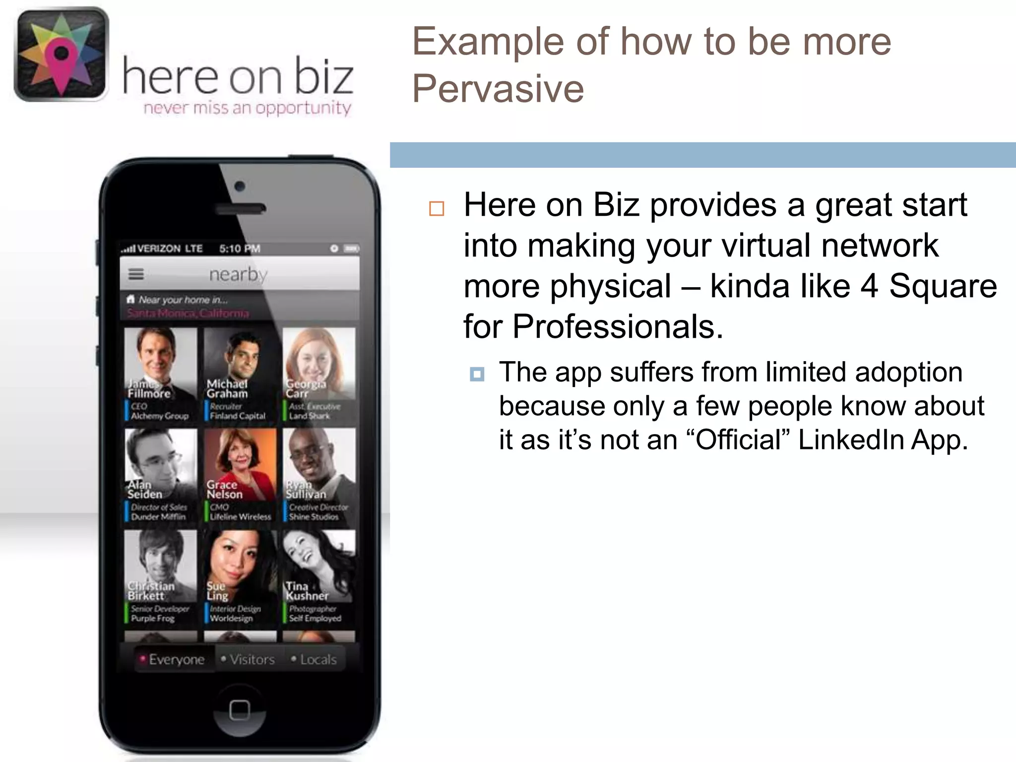 Example of how to be more
Pervasive


Here on Biz provides a great start
into making your virtual network
more physical – kinda like 4 Square
for Professionals.


The app suffers from limited adoption
because only a few people know about
it as it’s not an “Official” LinkedIn App.

 