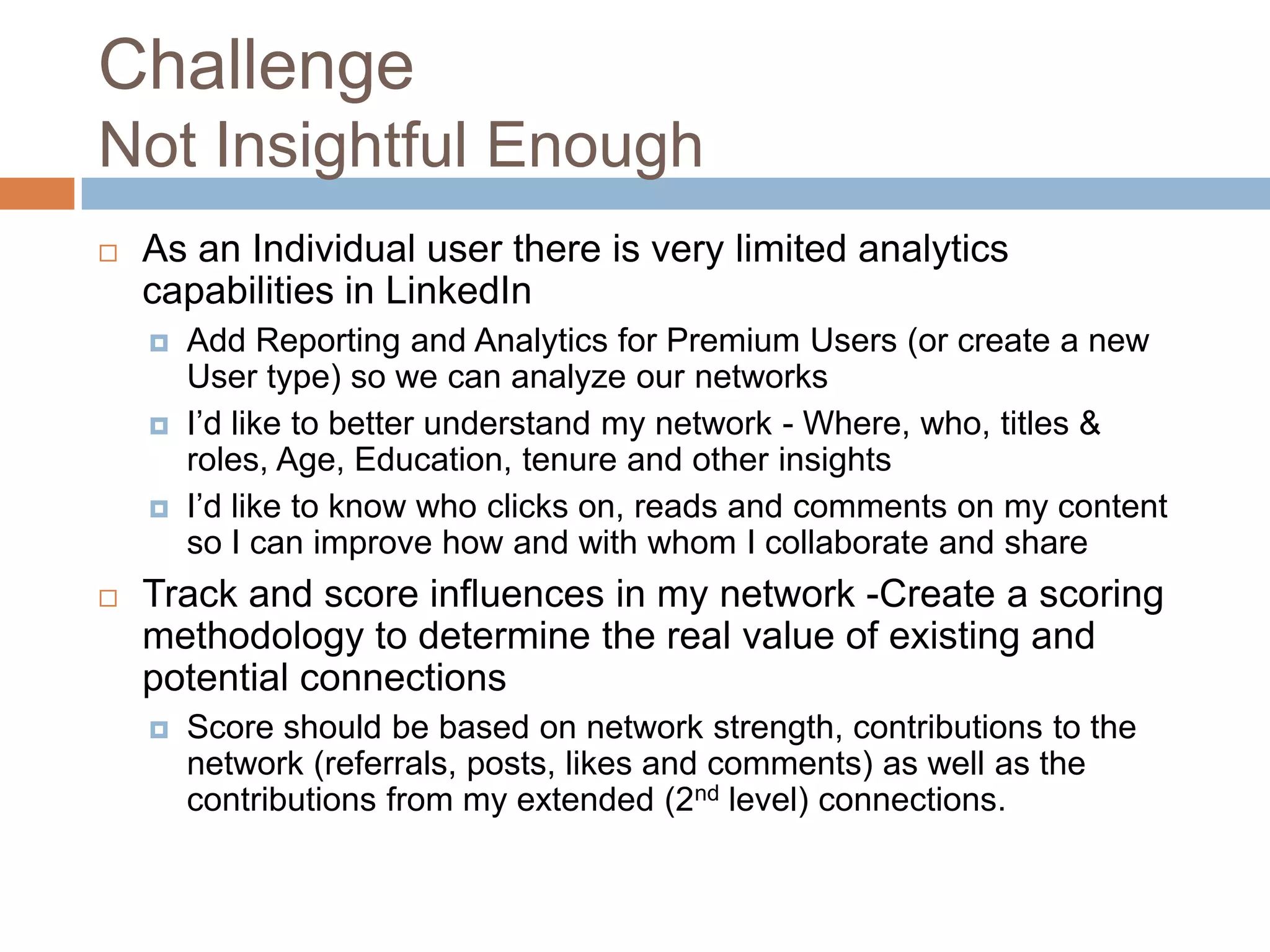 Challenge
Not Insightful Enough


As an Individual user there is very limited analytics
capabilities in LinkedIn






Add Reporting and Analytics for Premium Users (or create a new
User type) so we can analyze our networks
I’d like to better understand my network - Where, who, titles &
roles, Age, Education, tenure and other insights
I’d like to know who clicks on, reads and comments on my content
so I can improve how and with whom I collaborate and share

Track and score influences in my network -Create a scoring
methodology to determine the real value of existing and
potential connections


Score should be based on network strength, contributions to the
network (referrals, posts, likes and comments) as well as the
contributions from my extended (2nd level) connections.

 