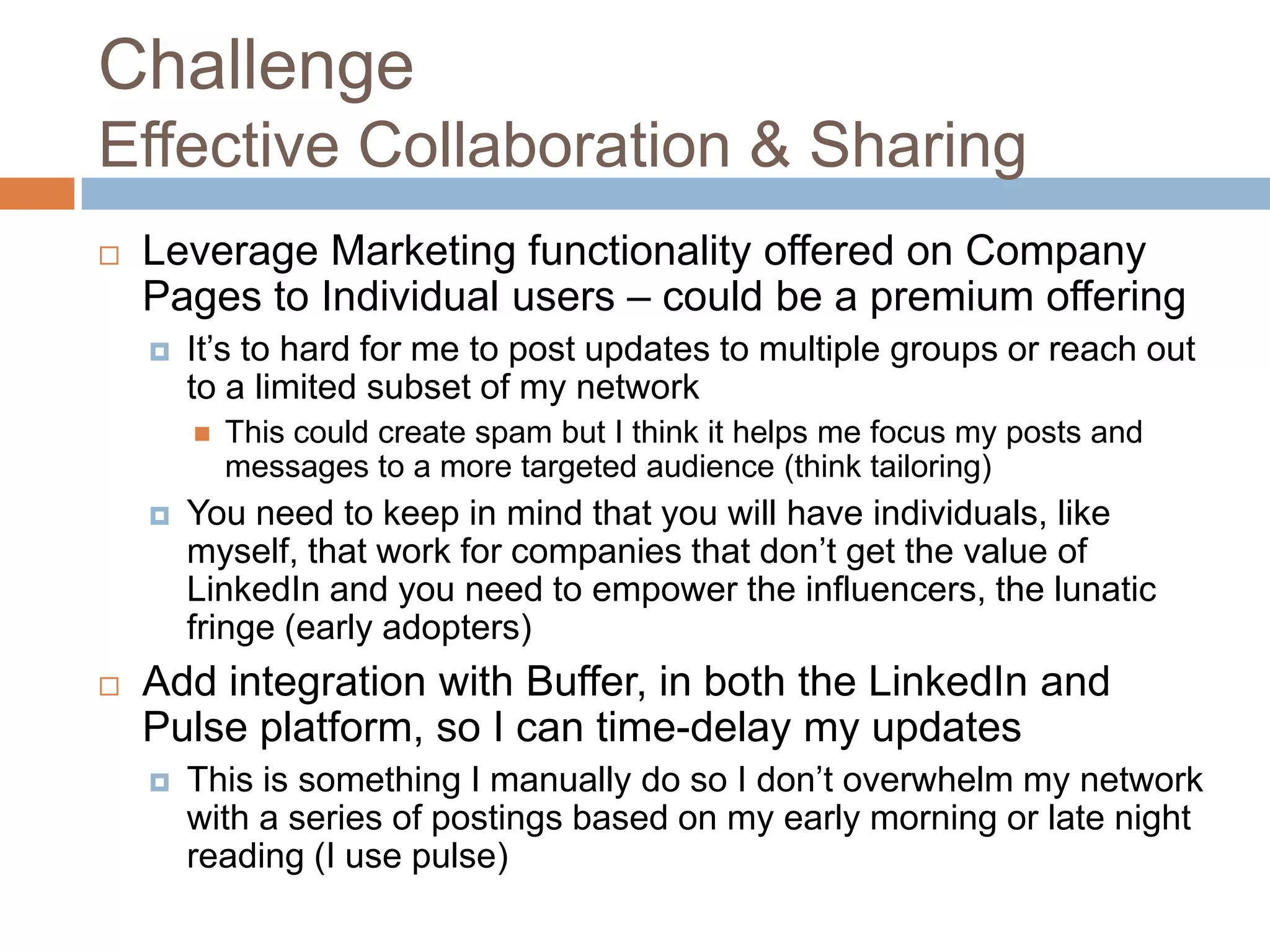 Challenge
Effective Collaboration & Sharing


Leverage Marketing functionality offered on Company
Pages to Individual users – could be a premium offering


It’s to hard for me to post updates to multiple groups or reach out
to a limited subset of my network






This could create spam but I think it helps me focus my posts and
messages to a more targeted audience (think tailoring)

You need to keep in mind that you will have individuals, like
myself, that work for companies that don’t get the value of
LinkedIn and you need to empower the influencers, the lunatic
fringe (early adopters)

Add integration with Buffer, in both the LinkedIn and
Pulse platform, so I can time-delay my updates


This is something I manually do so I don’t overwhelm my network
with a series of postings based on my early morning or late night
reading (I use pulse)

 