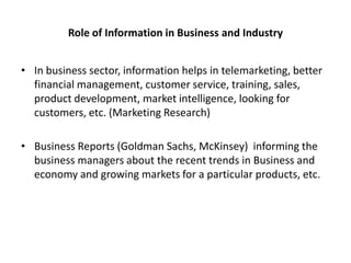 Role of Information in Business and Industry
• In business sector, information helps in telemarketing, better
financial management, customer service, training, sales,
product development, market intelligence, looking for
customers, etc. (Marketing Research)

• Business Reports (Goldman Sachs, McKinsey) informing the
business managers about the recent trends in Business and
economy and growing markets for a particular products, etc.

 