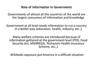 Role of Information in Government

Governments of almost all the countries of the world are
the largest consumers of information and knowledge
Government at all level needs information to run a country
in a better way (education, health, industry, etc.,)
Many welfare schemes are introduced because of
information gathered at the government level (PDS, Food
Security Act, MGNREGA, Yeshasvini Health Insurance
Scheme, etc.,)

-Wikileaks exposure put America in a difficult situation

 
