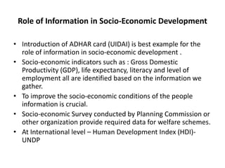 Role of Information in Socio-Economic Development
• Introduction of ADHAR card (UIDAI) is best example for the
role of information in socio-economic development .
• Socio-economic indicators such as : Gross Domestic
Productivity (GDP), life expectancy, literacy and level of
employment all are identified based on the information we
gather.
• To improve the socio-economic conditions of the people
information is crucial.
• Socio-economic Survey conducted by Planning Commission or
other organization provide required data for welfare schemes.
• At International level – Human Development Index (HDI)UNDP

 