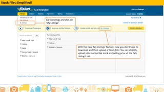 The ‘My Listings’ tab
Once you have added listings (either by adding existing products or creating your own catalogue), these listings move to
the ‘My Listings’ tab. Under this tab, you can manage/edit your listings directly through the seller portal.
Login to your Flipkart Seller
Account
Click on Listings and select My
Listings from the drop down menu
 