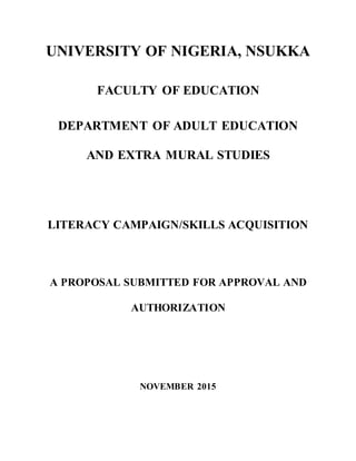 UNIVERSITY OF NIGERIA, NSUKKA
FACULTY OF EDUCATION
DEPARTMENT OF ADULT EDUCATION
AND EXTRA MURAL STUDIES
LITERACY CAMPAIGN/SKILLS ACQUISITION
A PROPOSAL SUBMITTED FOR APPROVAL AND
AUTHORIZATION
NOVEMBER 2015
 
