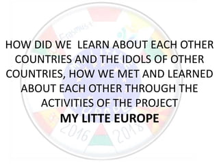 HOW DID WE LEARN ABOUT EACH OTHER
COUNTRIES AND THE IDOLS OF OTHER
COUNTRIES, HOW WE MET AND LEARNED
ABOUT EACH OTHER THROUGH THE
ACTIVITIES OF THE PROJECT
MY LITTE EUROPE
 
