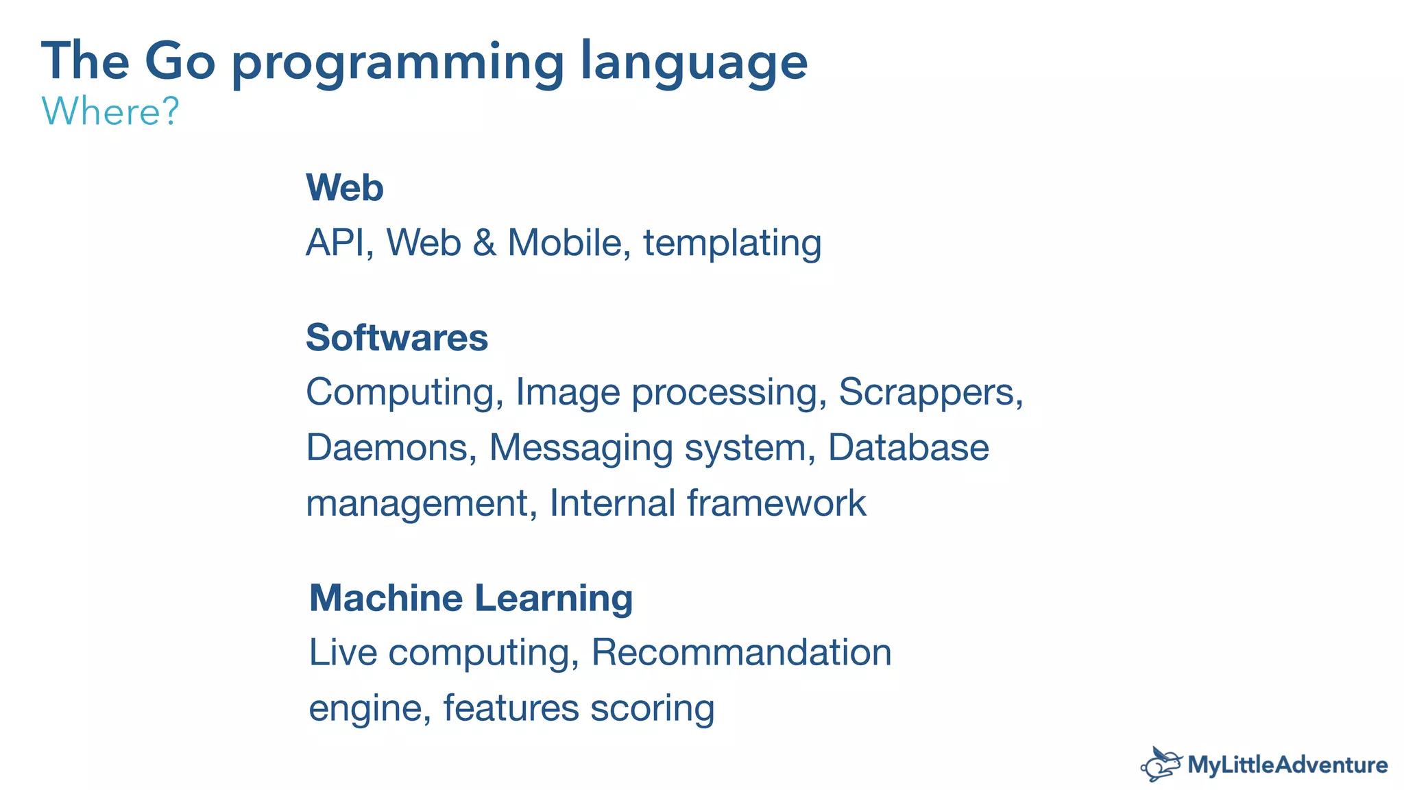 The Go programming language
Where?
Web
API, Web & Mobile, templating
Softwares
Computing, Image processing, Scrappers,
Daemons, Messaging system, Database
management, Internal framework
Machine Learning
Live computing, Recommandation
engine, features scoring
 