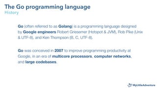 The Go programming language
History
Go (often referred to as Golang) is a programming language designed
by Google engineer...