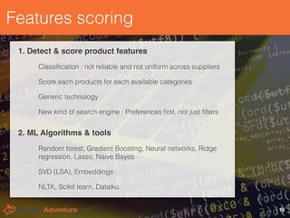 Features scoring
1. Detect & score product features
Classiﬁcation : not reliable and not uniform across suppliers
Score each products for each available categories
Generic technology
New kind of search engine : Preferences ﬁrst, not just ﬁlters
10
2. ML Algorithms & tools
Random forest, Gradient Boosting, Neural networks, Ridge
regression, Lasso, Naive Bayes
SVD (LSA), Embeddings
NLTK, Scikit learn, Dataiku
 