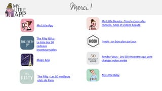 Merci !
My	Little	App
My	Little	Beauty	-	Tous	les	jours	des	
conseils,	tutos	et	vidéos	beauté
Hook	-	un	bon	plan	par	jour
The	Fifty	Gifts	-	
La	liste	des	50	
cadeaux	
incontournables
My	Little	Baby
Rendez-Vous	-	Les	50	rencontres	qui	vont	
changer	votre	année
The	Fifty	-	Les	50	meilleurs	
plats	de	Paris
Magic	App
 