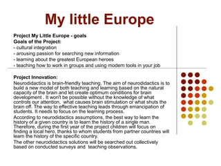 My little Europe
Project My Little Europe - goals
Goals of the Project:
- cultural integration
- arousing passion for searching new information
- learning about the greatest European heroes
- teaching how to work in groups and using modern tools in your job
Project Innovation:
Neurodidactics is brain-friendly teaching. The aim of neurodidactics is to
build a new model of both teaching and learning based on the natural
capacity of the brain and let create optimum conditions for brain
development . It won't be possible without the knowledge of what
controls our attention, what causes brain stimulation or what shuts the
brain off. The way to effective teaching leads through emancipation of
students. It needs to focus on the learning process.
According to neurodidactics assumptions, the best way to learn the
history of a given country is to learn the history of a single man.
Therefore, during the first year of the project children will focus on
finding a local hero, thanks to whom students from partner countries will
learn the history of the specific country.
The other neurodidactics solutions will be searched out collectively
based on conducted surveys and teaching observations.
 
