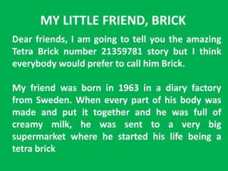 MY LITTLE FRIEND, BRICK
Dear friends, I am going to tell you the amazing
Tetra Brick number 21359781 story but I think
everybody would prefer to call him Brick.
My friend was born in 1963 in a diary factory
from Sweden. When every part of his body was
made and put it together and he was full of
creamy milk, he was sent to a very big
supermarket where he started his life being a
tetra brick
 