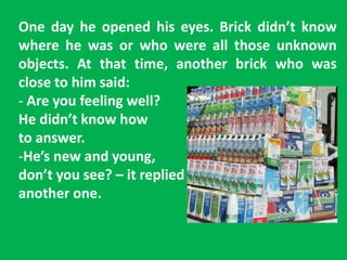 One day he opened his eyes. Brick didn’t know
where he was or who were all those unknown
objects. At that time, another brick who was
close to him said:
- Are you feeling well?
He didn’t know how
to answer.
-He’s new and young,
don’t you see? – it replied
another one.
 