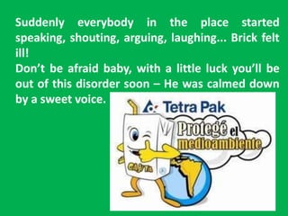 Suddenly everybody in the place started
speaking, shouting, arguing, laughing... Brick felt
ill!
Don’t be afraid baby, with a little luck you’ll be
out of this disorder soon – He was calmed down
by a sweet voice.
 