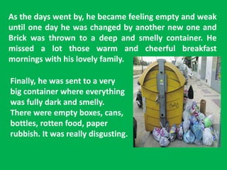 As the days went by, he became feeling empty and weak
until one day he was changed by another new one and
Brick was thrown to a deep and smelly container. He
missed a lot those warm and cheerful breakfast
mornings with his lovely family.
Finally, he was sent to a very
big container where everything
was fully dark and smelly.
There were empty boxes, cans,
bottles, rotten food, paper
rubbish. It was really disgusting.
 