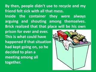 By then, people didn’t use to recycle and my
friend felt sick with all that mess.
Inside the container they were always
arguing and shouting among themselves.
Brick realized that that place will be his own
prison for ever and ever.
This is what could have
happened if that situation
had kept going on, so he
decided to plan a
meeting among all
together.
 