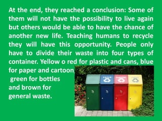 At the end, they reached a conclusion: Some of
them will not have the possibility to live again
but others would be able to have the chance of
another new life. Teaching humans to recycle
they will have this opportunity. People only
have to divide their waste into four types of
container. Yellow o red for plastic and cans, blue
for paper and cartoon,
green for bottles
and brown for
general waste.
 
