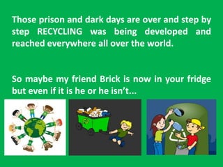 Those prison and dark days are over and step by
step RECYCLING was being developed and
reached everywhere all over the world.
So maybe my friend Brick is now in your fridge
but even if it is he or he isn’t...
 
