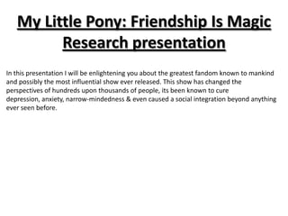 My Little Pony: Friendship Is Magic
         Research presentation
In this presentation I will be enlightening you about the greatest fandom known to mankind
and possibly the most influential show ever released. This show has changed the
perspectives of hundreds upon thousands of people, its been known to cure
depression, anxiety, narrow-mindedness & even caused a social integration beyond anything
ever seen before.
 