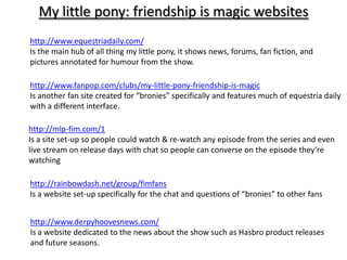 My little pony: friendship is magic websites
http://www.equestriadaily.com/
Is the main hub of all thing my little pony, it shows news, forums, fan fiction, and
pictures annotated for humour from the show.

http://www.fanpop.com/clubs/my-little-pony-friendship-is-magic
Is another fan site created for “bronies” specifically and features much of equestria daily
with a different interface.

http://mlp-fim.com/1
Is a site set-up so people could watch & re-watch any episode from the series and even
live stream on release days with chat so people can converse on the episode they’re
watching

http://rainbowdash.net/group/fimfans
Is a website set-up specifically for the chat and questions of “bronies” to other fans


http://www.derpyhoovesnews.com/
Is a website dedicated to the news about the show such as Hasbro product releases
and future seasons.
 