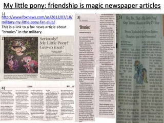My little pony: friendship is magic newspaper articles
1)
http://www.foxnews.com/us/2012/07/18/        3)   5)
military-my-little-pony-fan-club/
This is a link to a fox news article about
“bronies” in the military.
2)




4)
 