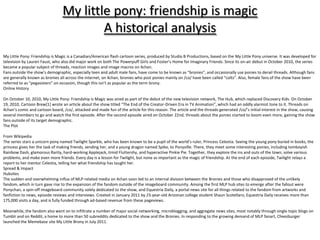 My little pony: friendship is magic
                                         A historical analysis
My Little Pony: Friendship is Magic is a Canadian/American flash cartoon series, produced by Studio B Productions, based on the My Little Pony universe. It was developed for
television by Lauren Faust, who also did major work on both The Powerpuff Girls and Foster’s Home for Imaginary Friends. Since its on-air debut in October 2010, the series
became a popular subject of threads, reaction images and image macros on 4chan.
Fans outside the show’s demographic, especially teen and adult male fans, have come to be known as “bronies”, and occasionally use ponies to derail threads. Although fans
are generally known as bronies all across the internet, on 4chan, bronies who post ponies mainly on /co/ have been called “colts”. Also, female fans of the show have been
referred to as “pegasisters” on occasion, though this isn’t as popular as the term brony.
Online History

On October 10, 2010, My Little Pony: Friendship is Magic was aired as part of the debut of the new television network, The Hub, which replaced Discovery Kids. On October
19, 2010, Cartoon Brew*1+ wrote an article about the show titled “The End of the Creator-Driven Era in TV Animation”, which had an oddly alarmist tone to it. Threads on
4chan’s comic and cartoon board, /co/, attacked and made fun of the article for this reason. The article and the threads generated /co/’s initial interest in the show, causing
several members to go and watch the first episode. After the second episode aired on October 22nd, threads about the ponies started to boom even more, gaining the show
fans outside of its target demographic.
The Plot

From Wikipedia
The series stars a unicorn pony named Twilight Sparkle, who has been known to be a pupil of the world’s ruler, Princess Celestia. Seeing the young pony buried in books, the
princess gives her the task of making friends, sending her, and a young dragon named Spike, to Ponyville. There, they meet some interesting ponies, including tomboyish
Rainbow Dash, glamorous Rarity, hard-working Applejack, timid Fluttershy, and hyperactive Pinkie Pie. Together, they explore the ins and outs of the town, solve various
problems, and make even more friends. Every day is a lesson for Twilight, but none as important as the magic of friendship. At the end of each episode, Twilight relays a
report to her mentor Celestia, telling her what friendship has taught her.
Spread & Impact
Hubsites
The sudden and overwhelming influx of MLP-related media on 4chan soon led to an internal division between the Bronies and those who disapproved of the unlikely
fandom, which in turn gave rise to the expansion of the fandom outside of the imageboard community. Among the first MLP hub sites to emerge after the fallout were
Ponychan, a spin-off imageboard community solely dedicated to the show, and Equestria Daily, a portal news site for all things related to the fandom from artworks and
fanfiction to news, episode reviews and interviews. Created in January 2011 by 23-year-old Arizonan college student Shaun Scotellaro, Equestria Daily receives more than
175,000 visits a day, and is fully funded through ad-based revenue from these pageviews.

Meanwhile, the fandom also went on to infiltrate a number of major social networking, microblogging, and aggregate news sites, most notably through single topic blogs on
Tumblr and on Reddit, a home to more than 50 subreddits dedicated to the show and the Bronies. In responding to the growing demand of MLP fanart, Cheezburger
launched the Memebase site My Little Brony in July 2011.
 