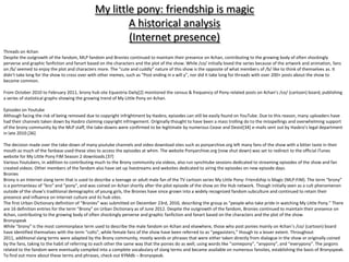 My little pony: friendship is magic
                                                      A historical analysis
                                                      (Internet presence)
Threads on 4chan
Despite the outgrowth of the fandom, MLP fandom and Bronies continued to maintain their presence on 4chan, contributing to the growing body of often shockingly
perverse and graphic fanfiction and fanart based on the characters and the plot of the show. While /co/ initially loved the series because of the artwork and animation, fans
on /b/ seemed to enjoy the plot and characters more. The “cute and cuddly” nature of this show is the opposite of what members of /b/ like to think of themselves as. It
didn’t take long for the show to cross over with other memes, such as “Post ending in x will y”, nor did it take long for threads with over 200+ posts about the show to
become common.

From October 2010 to February 2011, brony hub site Equestria Daily[2] monitored the census & frequency of Pony-related posts on 4chan’s /co/ (cartoon) board, publishing
a series of statistical graphs showing the growing trend of My Little Pony on 4chan.

Episodes on Youtube
Although facing the risk of being removed due to copyright infrightment by Hasbro, episodes can still be easily found on YouTube. Due to this reason, many uploaders have
had their channels taken down by Hasbro claiming copyright infringement. Originally thought to have been a mass trolling do to the misspellings and overwhelming support
of the brony community by the MLP staff, the take-downs were confirmed to be legitimate by numerous Cease and Desist[34] e-mails sent out by Hasbro’s legal department
in late 2010.[36]

The decision made over the take-down of many youtube channels and video download sites such as ponyarchive.org left many fans of the show with a bitter taste in their
mouth as much of the fanbase used these sites to access the episodes at whim. The website Ponyarchive.org (now shut down) was set to redirect to the official iTunes
website for My Little Pony FiM Season 2 downloads.[37]
Various Youtubers, in addition to contributing much to the Brony community via videos, also run synchtube sessions dedicated to streaming episodes of the show and fan
created videos. Other members of the fandom also have set up livestreams and websites dedicated to airing the episodes on new episode days.
Bronies
Brony is an Internet slang term that is used to describe a teenage or adult male fan of the TV cartoon series My Little Pony: Friendship is Magic (MLP:FiM). The term “brony”
is a portmanteau of “bro” and “pony”, and was coined on 4chan shortly after the pilot episode of the show on the Hub network. Though initially seen as a cult phenomenon
outside of the show’s traditional demographic of young girls, the Bronies have since grown into a widely recognized fandom subculture and continued to retain their
presence and influence on Internet culture and its hub sites.
The first Urban Dictionary definition of “Bronies” was submitted on December 23rd, 2010, describing the group as “people who take pride in watching My Little Pony.” There
are 16 definition entries for the term “Brony” on Urban Dictionary as of June 2012. Despite the outgrowth of the fandom, Bronies continued to maintain their presence on
4chan, contributing to the growing body of often shockingly perverse and graphic fanfiction and fanart based on the characters and the plot of the show.
Bronyspeak
While “brony” is the most commonplace term used to describe the male fandom on 4chan and elsewhere, those who post ponies mainly on 4chan’s /co/ (cartoon) board
have identified themselves with the term “colts", while female fans of the show have been referred to as “pegasisters,” though to a lesser extent. Throughout
2011, additional slang terms were adapted by the Brony community, mostly words or phrases that were either taken directly from dialogue in the show or originally coined
by the fans, taking to the habit of referring to each other the same way that the ponies do as well, using words like “somepony”, “anypony”, and “everypony”. The jargons
related to the fandom were eventually compiled into a complete vocabulary of slang terms and became available on numerous fansites, establishing the basis of Bronyspeak.
To find out more about these terms and phrases, check out KYMdb – Bronyspeak.
 