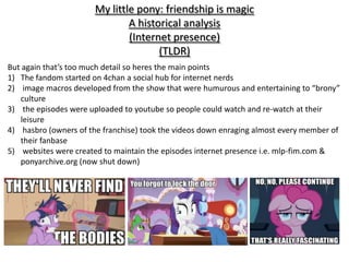 My little pony: friendship is magic
                               A historical analysis
                               (Internet presence)
                                      (TLDR)
But again that’s too much detail so heres the main points
1) The fandom started on 4chan a social hub for internet nerds
2) image macros developed from the show that were humurous and entertaining to “brony”
   culture
3) the episodes were uploaded to youtube so people could watch and re-watch at their
   leisure
4) hasbro (owners of the franchise) took the videos down enraging almost every member of
   their fanbase
5) websites were created to maintain the episodes internet presence i.e. mlp-fim.com &
   ponyarchive.org (now shut down)
 