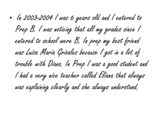 In 2003-2004 I was 6 years old and I entered to Prep B. I was noticing that all my grades since I entered to school were B. In prep my best friend was Luisa Maria Grizales because I got in a lot of trouble with Diana. In Prep I was a good student and I had a very nice teacher called Eliana that always was explaining clearly and she always understand. 