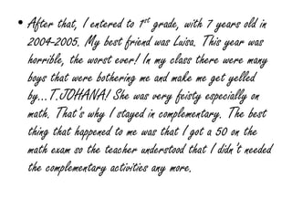 After that, I entered to 1st grade, with 7 years old in 2004-2005. My best friend was Luisa. This year was horrible, the worst ever! In my class there were many boys that were bothering me and make me get yelled by…T.JOHANA! She was very feisty especially on math. That’s why I stayed in complementary. The best thing that happened to me was that I got a 50 on the math exam so the teacher understood that I didn’t needed the complementary activities any more.