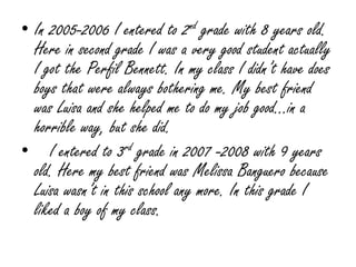 In 2005-2006 I entered to 2nd grade with 8 years old. Here in second grade I was a very good student actually I got the Perfil Bennett. In my class I didn’t have does boys that were always bothering me. My best friend was Luisa and she helped me to do my job good…in a horrible way, but she did.   I entered to 3rd grade in 2007 -2008 with 9 years old. Here my best friend was Melissa Banguero because Luisa wasn’t in this school any more. In this grade I liked a boy of my class.