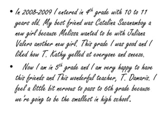 In 2008-2009 I entered in 4th grade with 10 to 11 years old. My best friend was Catalina Sacanamboy a new girl because Melissa wanted to be with Juliana Valero another new girl. This grade I was good and I liked how T. Kathy yelled at everyone and sneeze.    Now I am in 5th grade and I am very happy to have this friends and This wonderful teacher, T. Damaris. I feel a little bit nervous to pass to 6th grade because we’re going to be the smallest in high school.