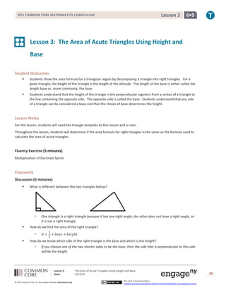 Lesson 3: The Area of Acute Triangles Using Height and Base
Date: 5/27/14 38
© 2014 Common Core, Inc. Some rights reserved. commoncore.org
This work is licensed under a
Creative Commons Attribution-NonCommercial-ShareAlike 3.0 Unported License.
NYS COMMON CORE MATHEMATICS CURRICULUM 6•5Lesson 3
Lesson 3: The Area of Acute Triangles Using Height and
Base
Student Outcomes
 Students show the area formula for a triangular region by decomposing a triangle into right triangles. For a
given triangle, the height of the triangle is the length of the altitude. The length of the base is either called the
length base or, more commonly, the base.
 Students understand that the height of the triangle is the perpendicular segment from a vertex of a triangle to
the line containing the opposite side. The opposite side is called the base. Students understand that any side
of a triangle can be considered a base and that the choice of base determines the height.
Lesson Notes
For this lesson, students will need the triangle template to this lesson and a ruler.
Throughout the lesson, students will determine if the area formula for right triangles is the same as the formula used to
calculate the area of acute triangles.
Fluency Exercise (5 minutes)
Multiplication of Decimals Sprint
Classwork
Discussion (5 minutes)
 What is different between the two triangles below?
 One triangle is a right triangle because it has one right angle; the other does not have a right angle, so
it is not a right triangle.
 How do we find the area of the right triangle?
 𝐴 =
1
2
× 𝑏𝑎𝑠𝑒 × ℎ𝑒𝑖𝑔ℎ𝑡
 How do we know which side of the right triangle is the base and which is the height?
 If you choose one of the two shorter sides to be the base, then the side that is perpendicular to this side
will be the height.
 