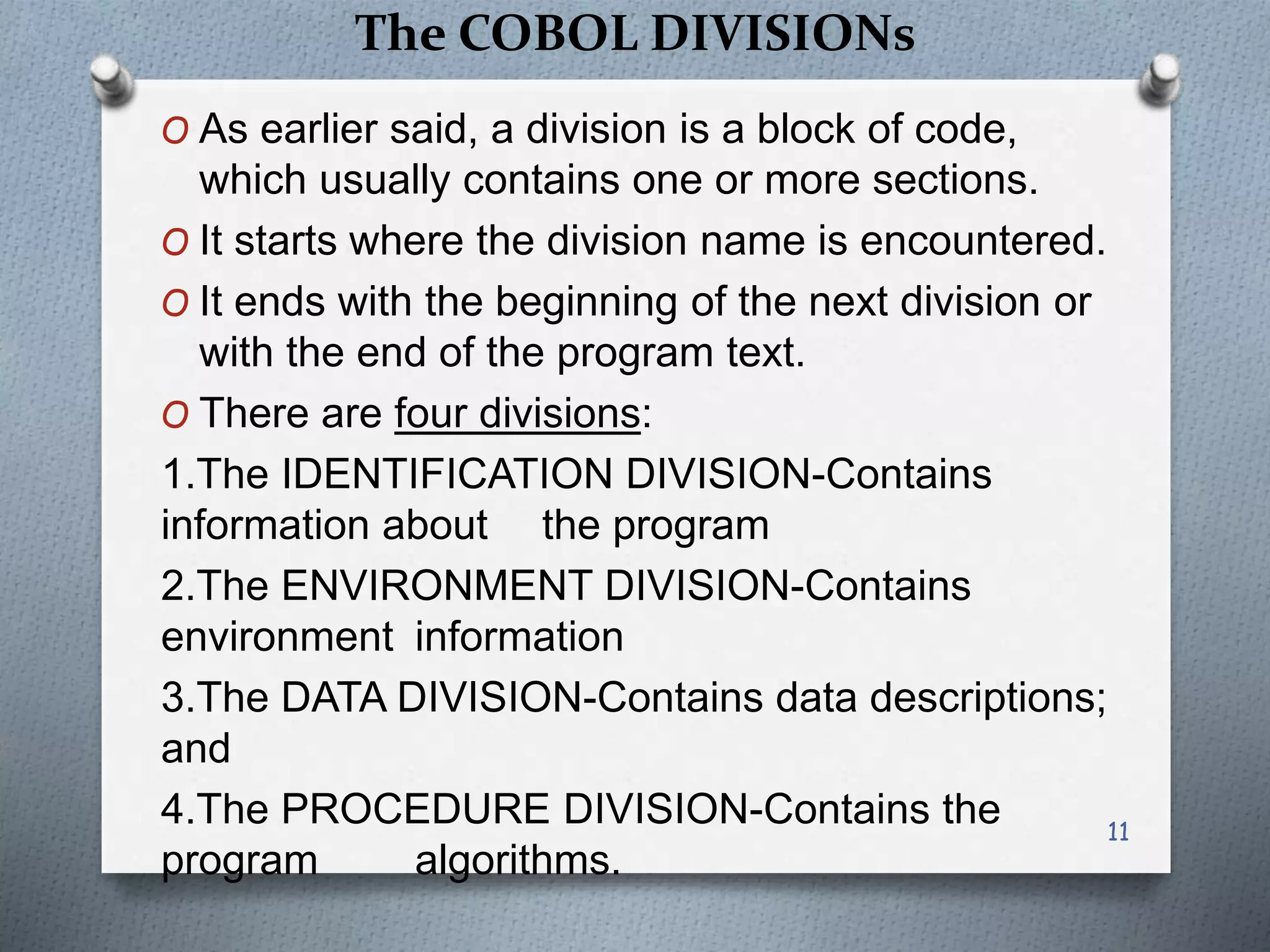The COBOL DIVISIONs
O As earlier said, a division is a block of code,
which usually contains one or more sections.
O It starts where the division name is encountered.
O It ends with the beginning of the next division or
with the end of the program text.
O There are four divisions:
1.The IDENTIFICATION DIVISION-Contains
information about the program
2.The ENVIRONMENT DIVISION-Contains
environment information
3.The DATA DIVISION-Contains data descriptions;
and
4.The PROCEDURE DIVISION-Contains the
program algorithms.
11
 