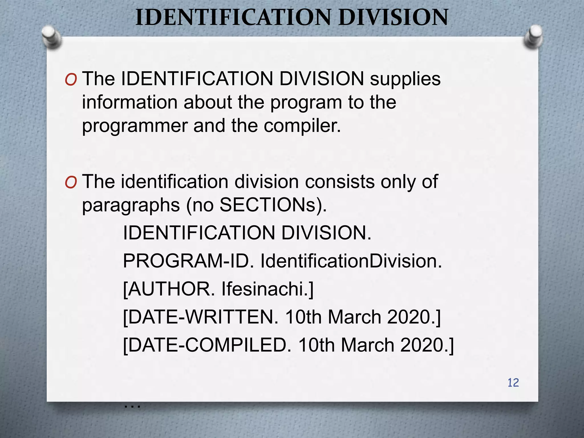 IDENTIFICATION DIVISION
O The IDENTIFICATION DIVISION supplies
information about the program to the
programmer and the compiler.
O The identification division consists only of
paragraphs (no SECTIONs).
IDENTIFICATION DIVISION.
PROGRAM-ID. IdentificationDivision.
[AUTHOR. Ifesinachi.]
[DATE-WRITTEN. 10th March 2020.]
[DATE-COMPILED. 10th March 2020.]
…
12
 