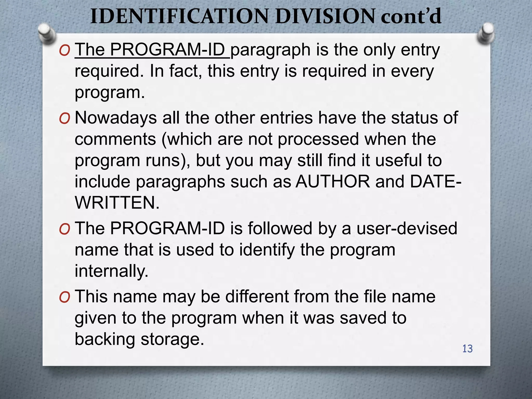IDENTIFICATION DIVISION cont’d
O The PROGRAM-ID paragraph is the only entry
required. In fact, this entry is required in every
program.
O Nowadays all the other entries have the status of
comments (which are not processed when the
program runs), but you may still find it useful to
include paragraphs such as AUTHOR and DATE-
WRITTEN.
O The PROGRAM-ID is followed by a user-devised
name that is used to identify the program
internally.
O This name may be different from the file name
given to the program when it was saved to
backing storage. 13
 