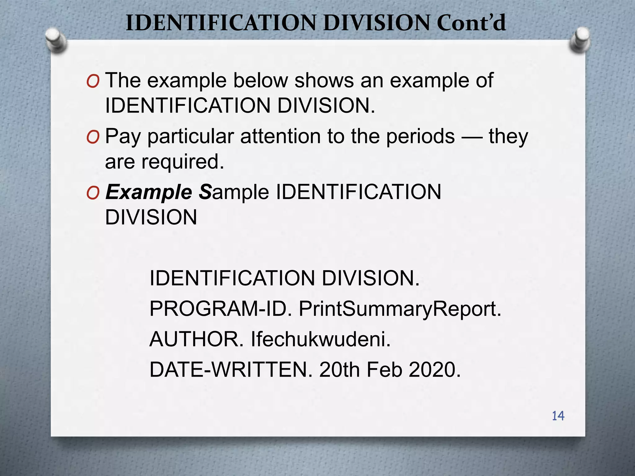 IDENTIFICATION DIVISION Cont’d
O The example below shows an example of
IDENTIFICATION DIVISION.
O Pay particular attention to the periods — they
are required.
O Example Sample IDENTIFICATION
DIVISION
IDENTIFICATION DIVISION.
PROGRAM-ID. PrintSummaryReport.
AUTHOR. Ifechukwudeni.
DATE-WRITTEN. 20th Feb 2020.
14
 
