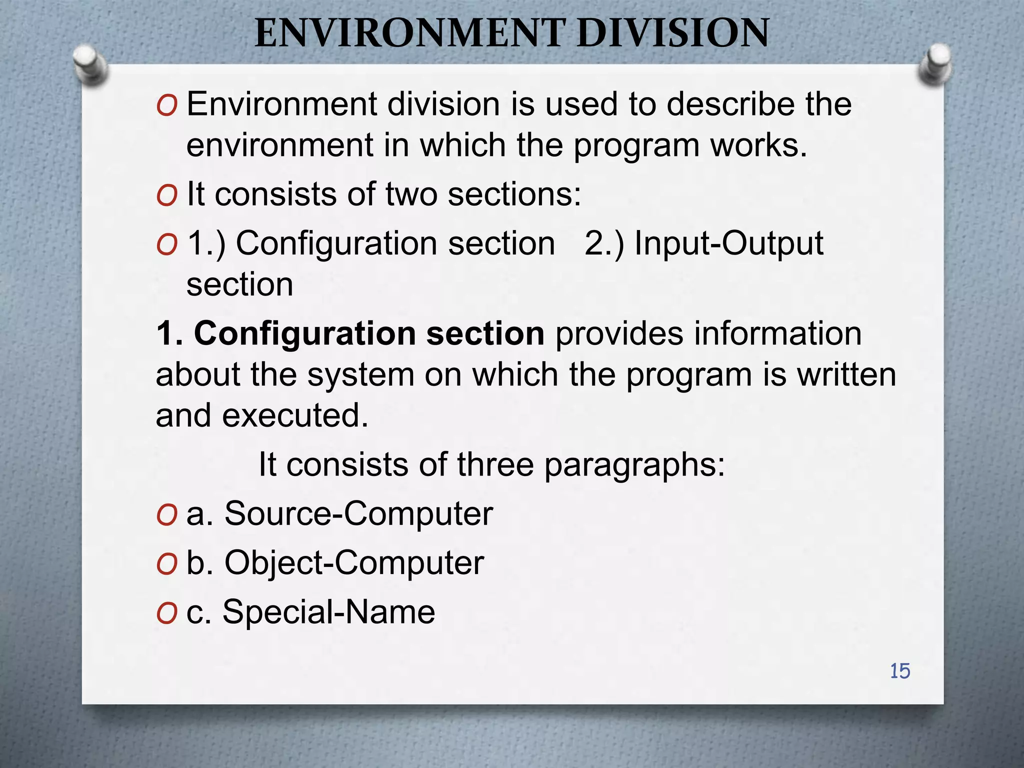 ENVIRONMENT DIVISION
O Environment division is used to describe the
environment in which the program works.
O It consists of two sections:
O 1.) Configuration section 2.) Input-Output
section
1. Configuration section provides information
about the system on which the program is written
and executed.
It consists of three paragraphs:
O a. Source-Computer
O b. Object-Computer
O c. Special-Name
15
 
