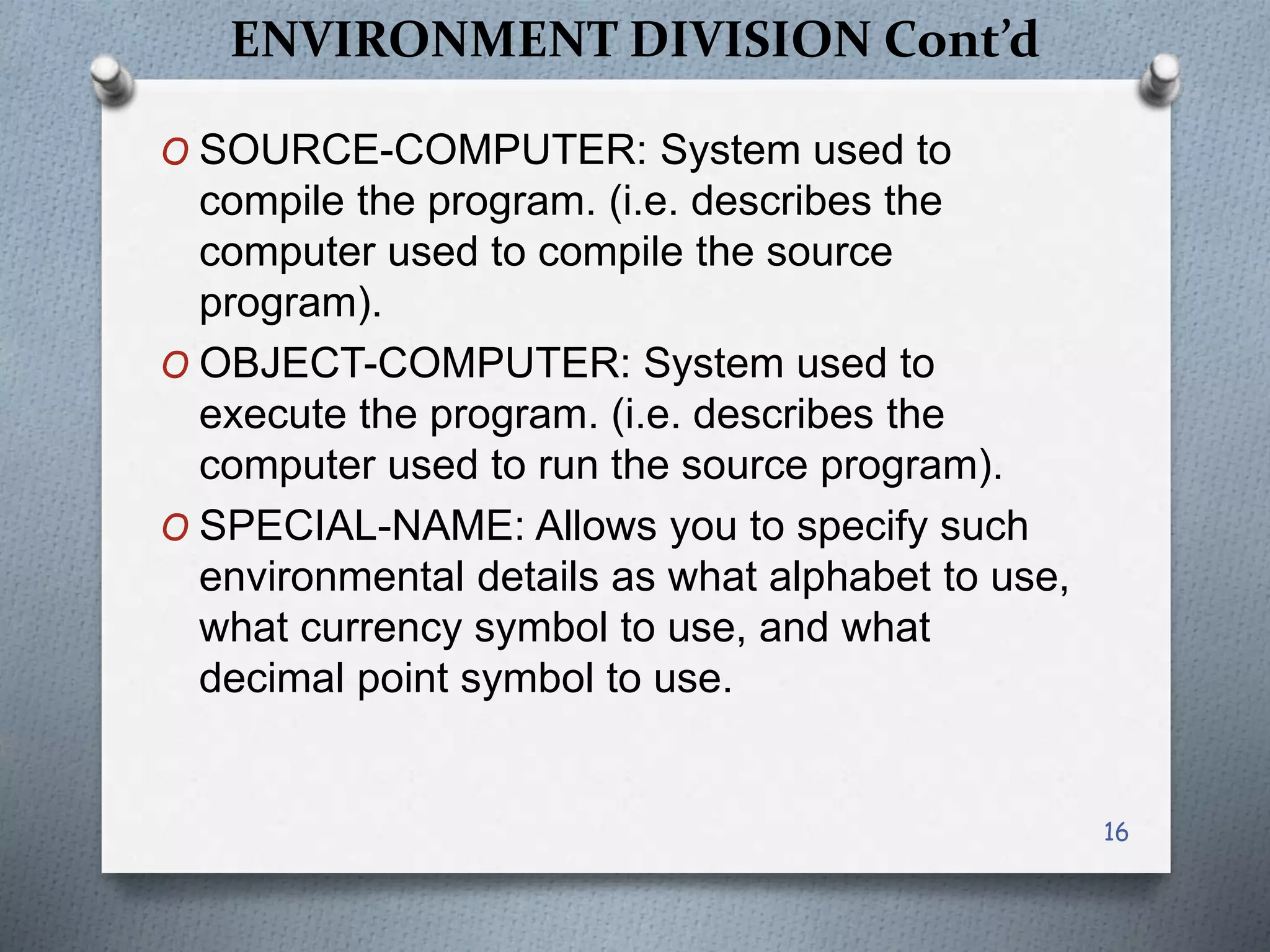 ENVIRONMENT DIVISION Cont’d
O SOURCE-COMPUTER: System used to
compile the program. (i.e. describes the
computer used to compile the source
program).
O OBJECT-COMPUTER: System used to
execute the program. (i.e. describes the
computer used to run the source program).
O SPECIAL-NAME: Allows you to specify such
environmental details as what alphabet to use,
what currency symbol to use, and what
decimal point symbol to use.
16
 