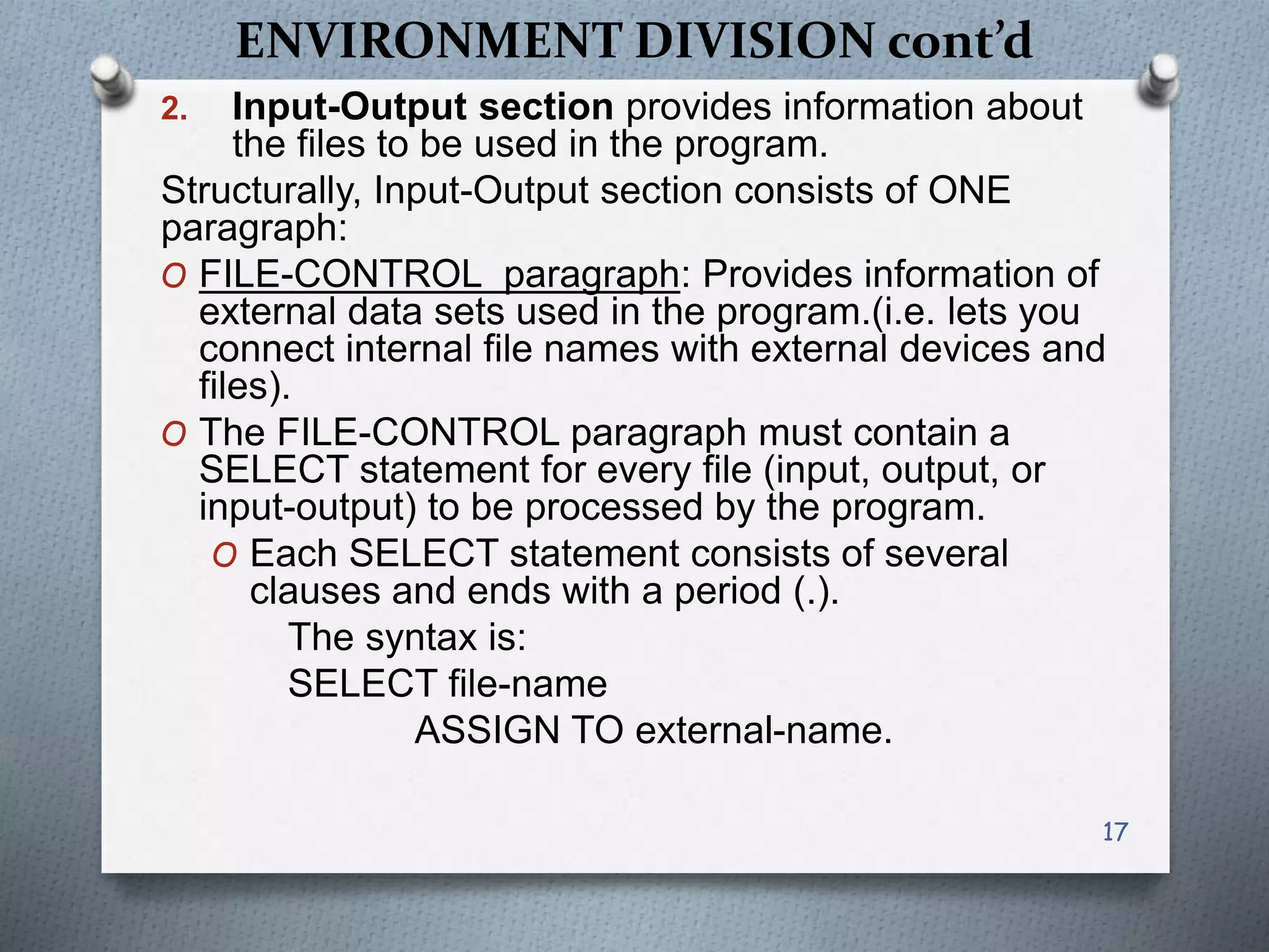 ENVIRONMENT DIVISION cont’d
2. Input-Output section provides information about
the files to be used in the program.
Structurally, Input-Output section consists of ONE
paragraph:
O FILE-CONTROL paragraph: Provides information of
external data sets used in the program.(i.e. lets you
connect internal file names with external devices and
files).
O The FILE-CONTROL paragraph must contain a
SELECT statement for every file (input, output, or
input-output) to be processed by the program.
O Each SELECT statement consists of several
clauses and ends with a period (.).
The syntax is:
SELECT file-name
ASSIGN TO external-name.
17
 