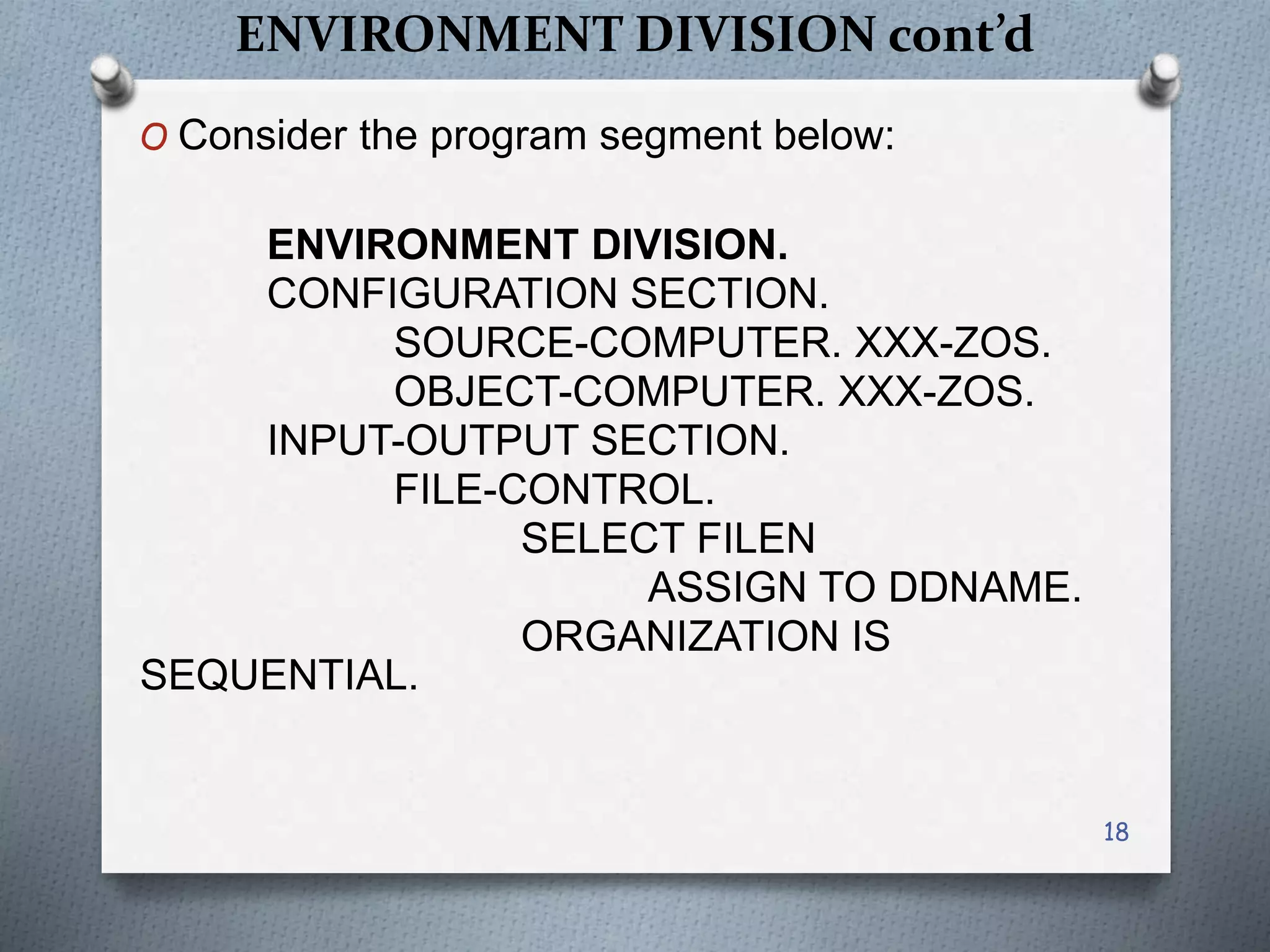 ENVIRONMENT DIVISION cont’d
O Consider the program segment below:
ENVIRONMENT DIVISION.
CONFIGURATION SECTION.
SOURCE-COMPUTER. XXX-ZOS.
OBJECT-COMPUTER. XXX-ZOS.
INPUT-OUTPUT SECTION.
FILE-CONTROL.
SELECT FILEN
ASSIGN TO DDNAME.
ORGANIZATION IS
SEQUENTIAL.
18
 